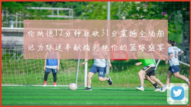 伦纳德12分钟狂砍31分震撼全场船记为球迷奉献精彩绝伦的篮球盛宴