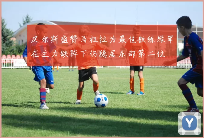 皮尔斯盛赞马祖拉为最佳教练绿军在主力缺阵下仍稳居东部第二位