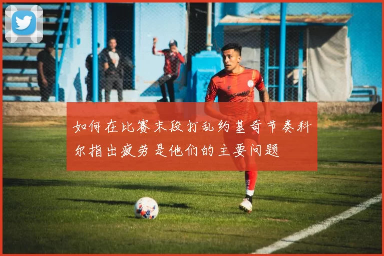 如何在比赛末段打乱约基奇节奏科尔指出疲劳是他们的主要问题
