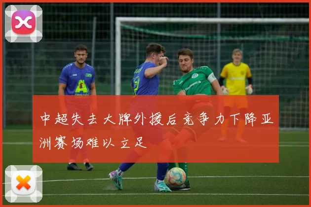 中超失去大牌外援后竞争力下降亚洲赛场难以立足