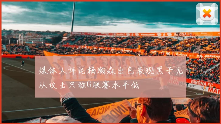 媒体人评论杨瀚森出色表现黑子无从攻击只称G联赛水平低