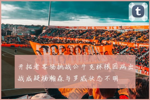 开拓者客场挑战公牛克林根因病出战成疑杨瀚森与罗威状态不明