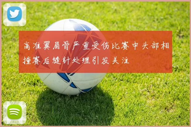 高准翼眉骨严重受伤比赛中头部相撞赛后缝针处理引发关注