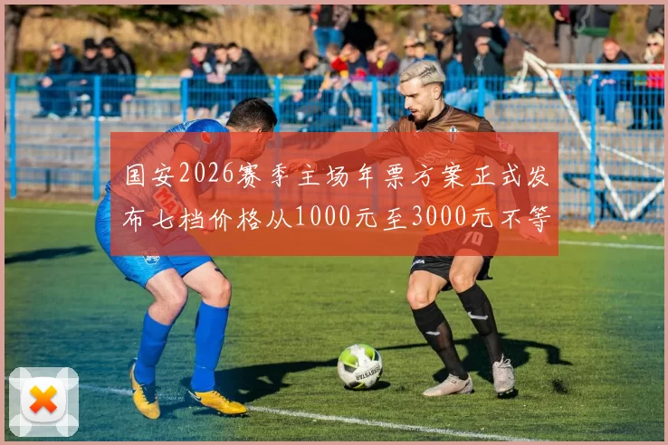 国安2026赛季主场年票方案正式发布七档价格从1000元至3000元不等
