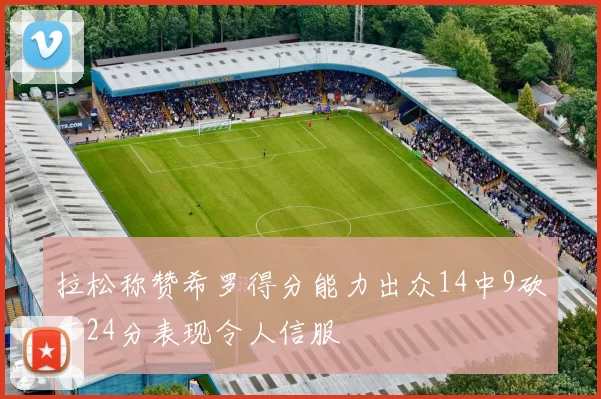 拉松称赞希罗得分能力出众14中9砍下24分表现令人信服