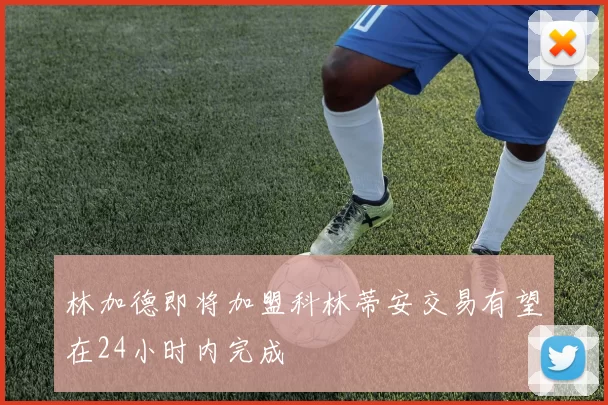 林加德即将加盟科林蒂安交易有望在24小时内完成