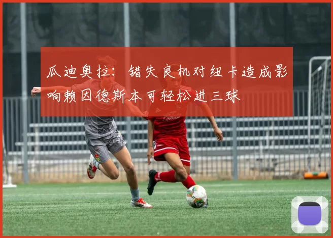 瓜迪奥拉：错失良机对纽卡造成影响赖因德斯本可轻松进三球