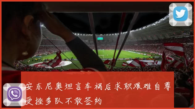 安东尼奥坦言车祸后求职艰难自尊受挫多队不敢签约