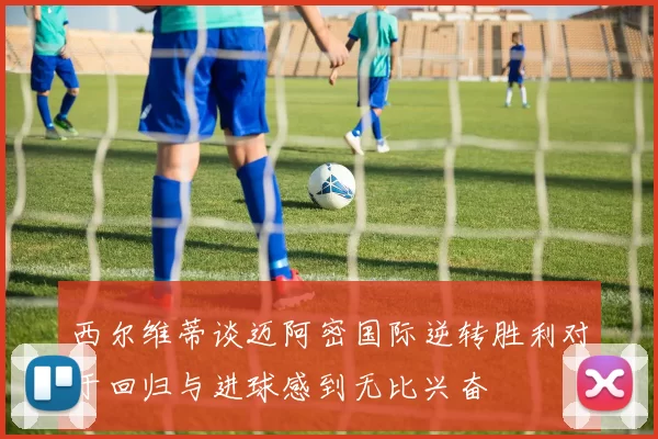西尔维蒂谈迈阿密国际逆转胜利对于回归与进球感到无比兴奋