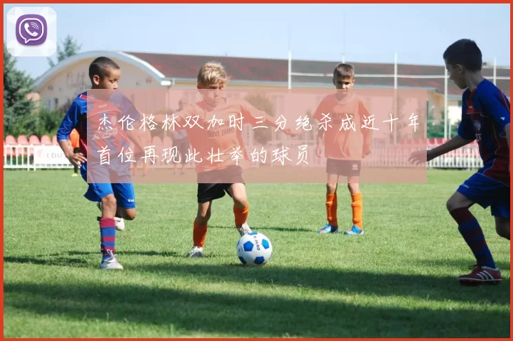 杰伦格林双加时三分绝杀成近十年首位再现此壮举的球员