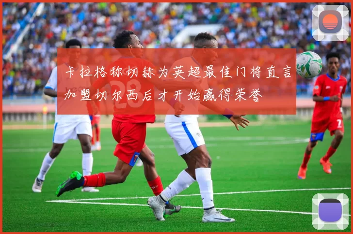 卡拉格称切赫为英超最佳门将直言加盟切尔西后才开始赢得荣誉