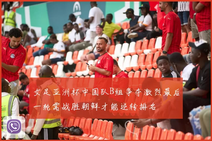 女足亚洲杯中国队B组争夺激烈最后一轮需战胜朝鲜才能逆转排名