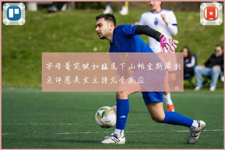 字母哥突破如猛虎下山帕金斯犀利点评惹美女主持无奈反应