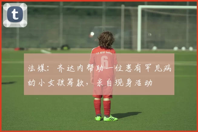 法媒：齐达内帮助一位患有罕见病的小女孩筹款，亲自现身活动