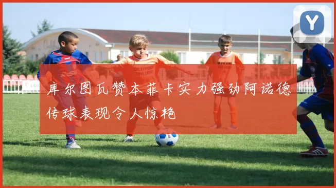 库尔图瓦赞本菲卡实力强劲阿诺德传球表现令人惊艳