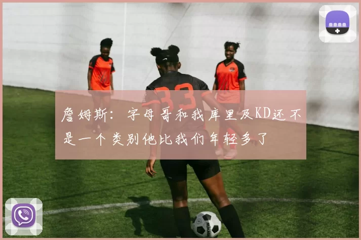 詹姆斯：字母哥和我库里及KD还不是一个类别他比我们年轻多了