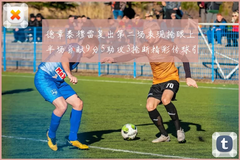 德章泰穆雷复出第二场表现抢眼上半场贡献9分5助攻3抢断精彩传球引关注