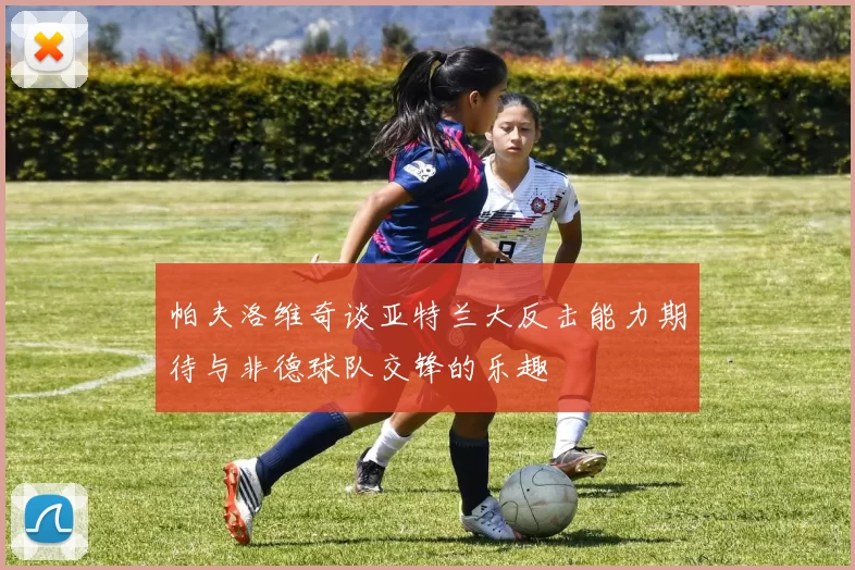 帕夫洛维奇谈亚特兰大反击能力期待与非德球队交锋的乐趣