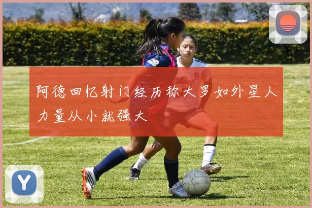 阿德回忆射门经历称大罗如外星人力量从小就强大