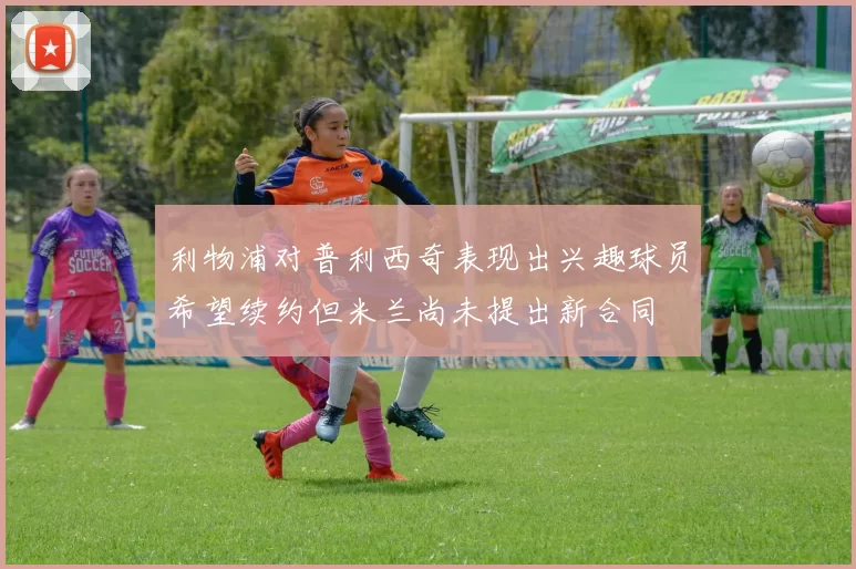 利物浦对普利西奇表现出兴趣球员希望续约但米兰尚未提出新合同